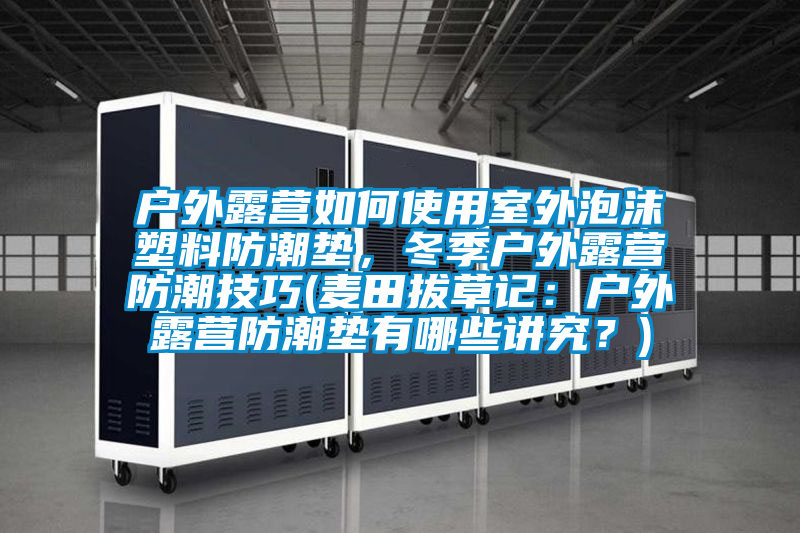 户外露营如何使用室外泡沫塑料防潮垫，冬季户外露营防潮技巧(麦田拔草记：户外露营防潮垫有哪些讲究？)